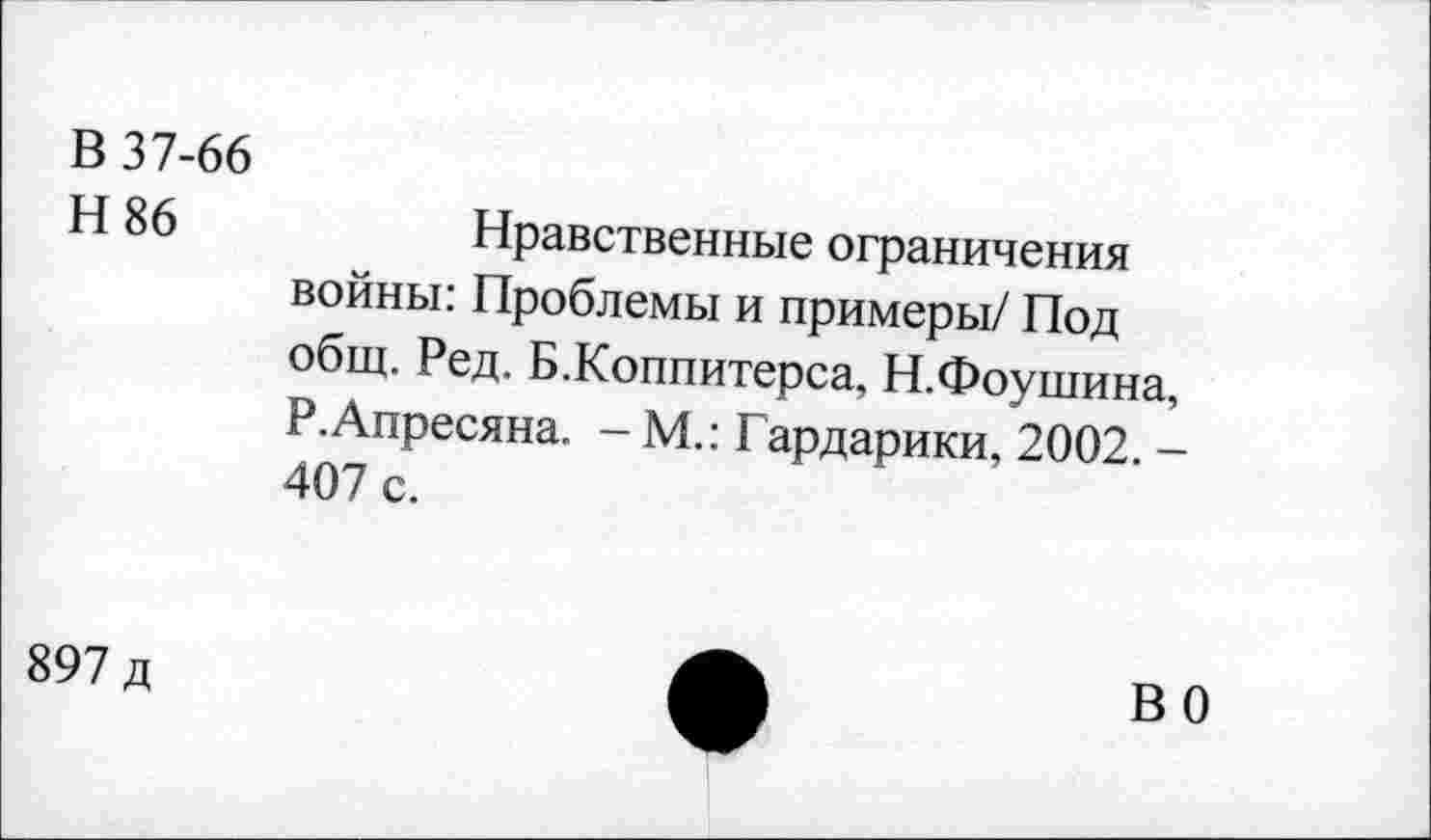 ﻿В 37-66
Н 86	Нравственные ограничения
войны: Проблемы и примеры/ Под общ. Ред. Б.Коппитерса, Н.Фоушина, Р.Апресяна. - М.: Гардарики, 2002. -407 с.
897 д
ВО